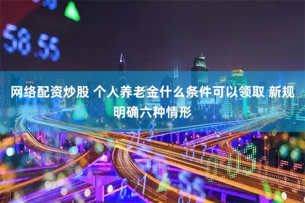 网络配资炒股 个人养老金什么条件可以领取 新规明确六种情形