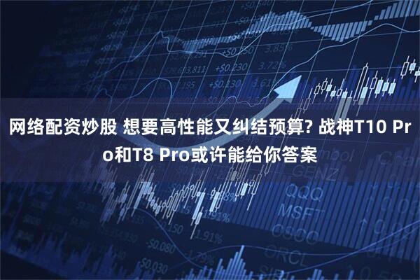 网络配资炒股 想要高性能又纠结预算? 战神T10 Pro和T8 Pro或许能给你答案