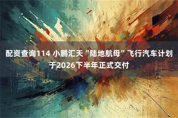 配资查询114 小鹏汇天“陆地航母”飞行汽车计划于2026下半年正式交付