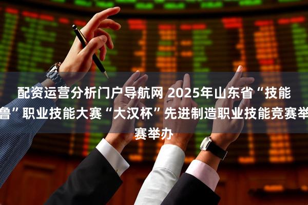 配资运营分析门户导航网 2025年山东省“技能兴鲁”职业技能大赛“大汉杯”先进制造职业技能竞赛举办
