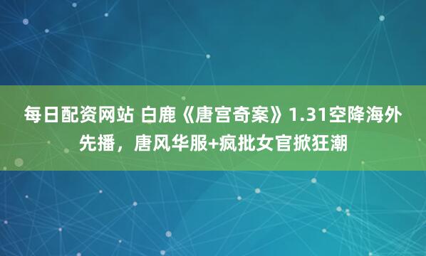 每日配资网站 白鹿《唐宫奇案》1.31空降海外先播，唐风华服+疯批女官掀狂潮