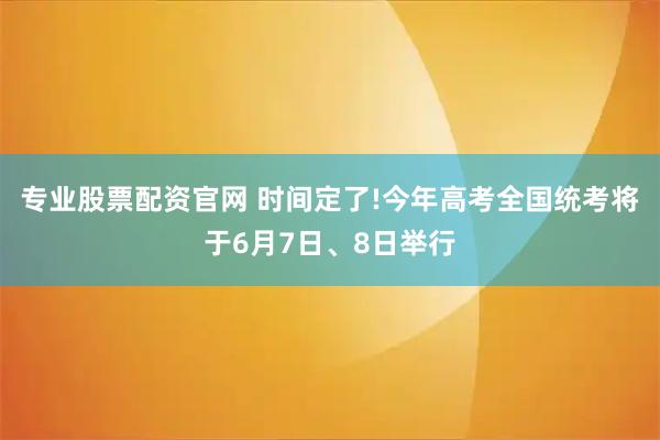 专业股票配资官网 时间定了!今年高考全国统考将于6月7日、8日举行