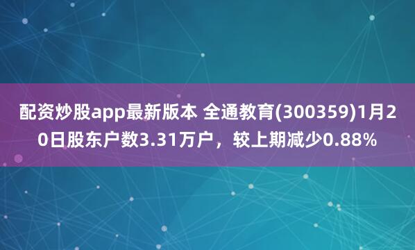 配资炒股app最新版本 全通教育(300359)1月20日股东户数3.31万户，较上期减少0.88%