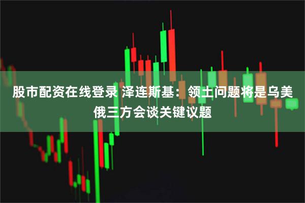 股市配资在线登录 泽连斯基：领土问题将是乌美俄三方会谈关键议题