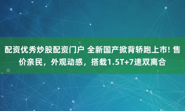 配资优秀炒股配资门户 全新国产掀背轿跑上市! 售价亲民，外观动感，搭载1.5T+7速双离合