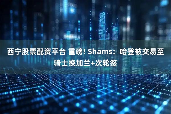 西宁股票配资平台 重磅! Shams：哈登被交易至骑士换加兰+次轮签