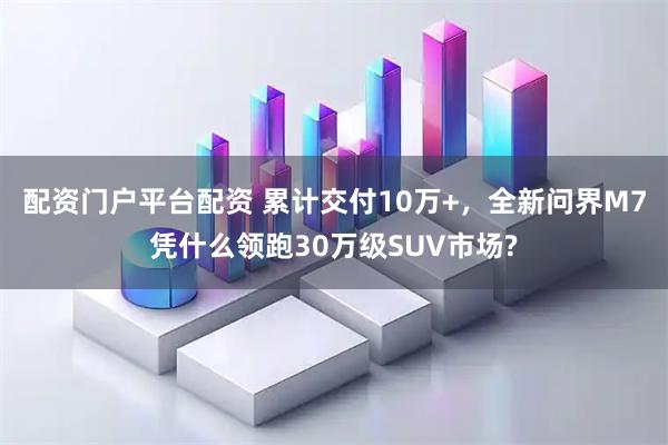 配资门户平台配资 累计交付10万+，全新问界M7凭什么领跑30万级SUV市场?
