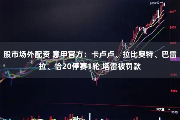 股市场外配资 意甲官方：卡卢卢、拉比奥特、巴雷拉、恰20停赛1轮 塔雷被罚款