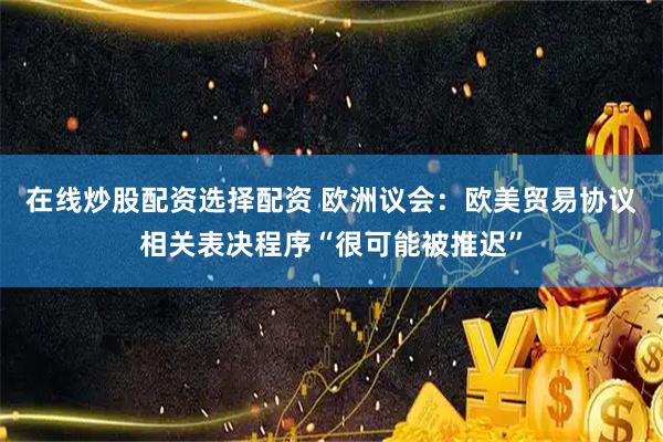 在线炒股配资选择配资 欧洲议会：欧美贸易协议相关表决程序“很可能被推迟”