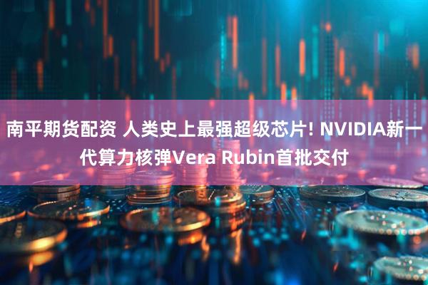 南平期货配资 人类史上最强超级芯片! NVIDIA新一代算力核弹Vera Rubin首批交付
