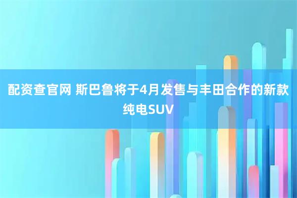 配资查官网 斯巴鲁将于4月发售与丰田合作的新款纯电SUV
