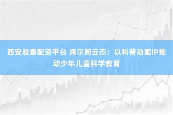 西安股票配资平台 海尔周云杰：以科普动画IP推动少年儿童科学教育