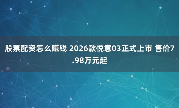 股票配资怎么赚钱 2026款悦意03正式上市 售价7.98万元起