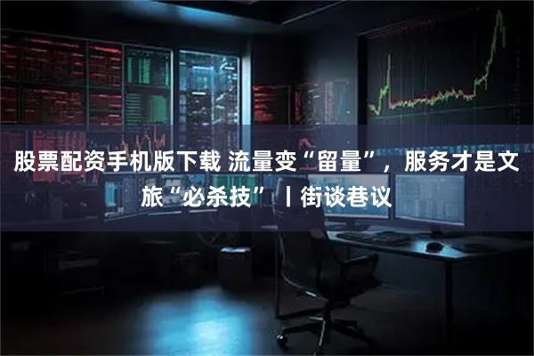 股票配资手机版下载 流量变“留量”，服务才是文旅“必杀技” 丨街谈巷议