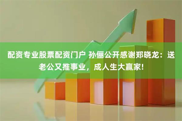配资专业股票配资门户 孙俪公开感谢郑晓龙：送老公又推事业，成人生大赢家!