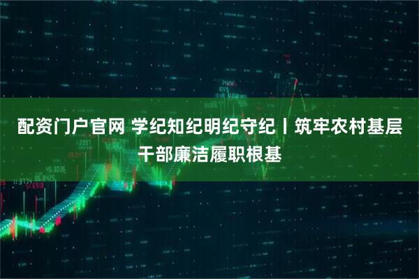 配资门户官网 学纪知纪明纪守纪丨筑牢农村基层干部廉洁履职根基