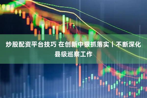炒股配资平台技巧 在创新中狠抓落实丨不断深化县级巡察工作