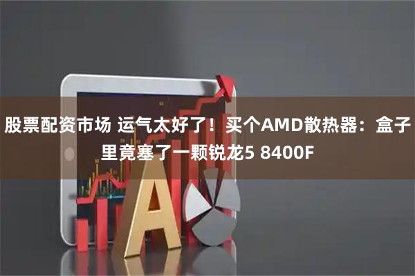 股票配资市场 运气太好了！买个AMD散热器：盒子里竟塞了一颗锐龙5 8400F