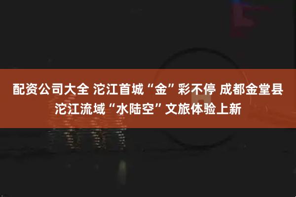 配资公司大全 沱江首城“金”彩不停 成都金堂县沱江流域“水陆空”文旅体验上新