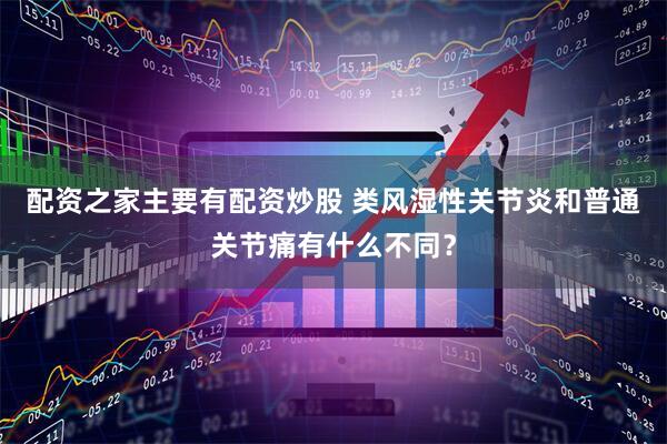配资之家主要有配资炒股 类风湿性关节炎和普通关节痛有什么不同？