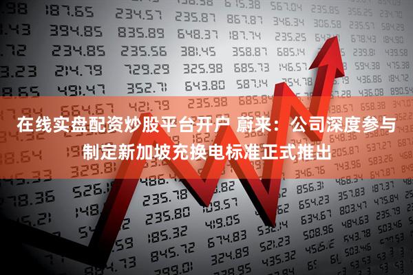 在线实盘配资炒股平台开户 蔚来：公司深度参与制定新加坡充换电标准正式推出