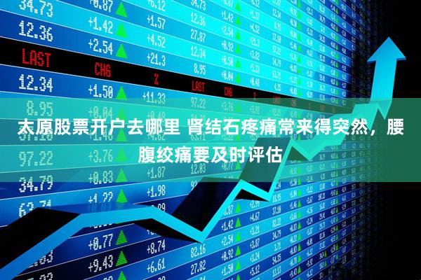 太原股票开户去哪里 肾结石疼痛常来得突然，腰腹绞痛要及时评估