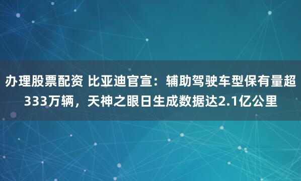 办理股票配资 比亚迪官宣：辅助驾驶车型保有量超333万辆，天神之眼日生成数据达2.1亿公里