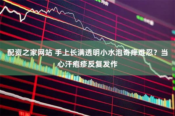 配资之家网站 手上长满透明小水泡奇痒难忍？当心汗疱疹反复发作