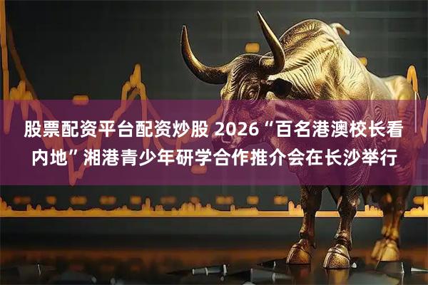 股票配资平台配资炒股 2026“百名港澳校长看内地”湘港青少年研学合作推介会在长沙举行
