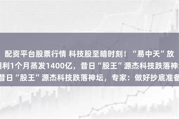 配资平台股票行情 科技股至暗时刻！“易中天”放量暴跌15%，最惨德明利1个月蒸发1400亿，昔日“股王”源杰科技跌落神坛，专家：做好抄底准备