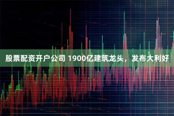 股票配资开户公司 1900亿建筑龙头，发布大利好